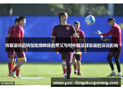 肖智退役后转型助理教练的意义与对中国足球发展的深远影响 肖智退役后转型助理教练的意义与对中国足球发展的深远影响