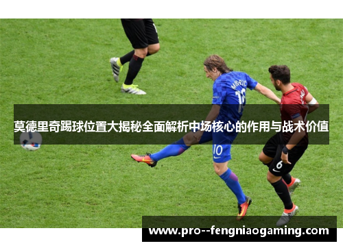 莫德里奇踢球位置大揭秘全面解析中场核心的作用与战术价值 莫德里奇踢球位置大揭秘全面解析中场核心的作用与战术价值