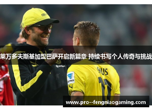 莱万多夫斯基加盟巴萨开启新篇章 持续书写个人传奇与挑战 莱万多夫斯基加盟巴萨开启新篇章 持续书写个人传奇与挑战