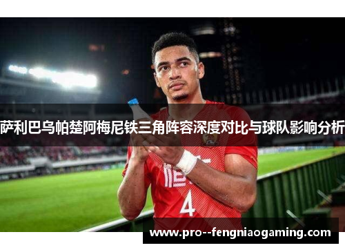萨利巴乌帕楚阿梅尼铁三角阵容深度对比与球队影响分析