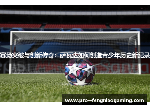 赛场突破与创新传奇：萨瓦达如何创造青少年历史新纪录