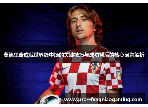 莫德里奇成就世界级中场的关键技巧与成功背后的核心因素解析 莫德里奇成就世界级中场的关键技巧与成功背后的核心因素解析