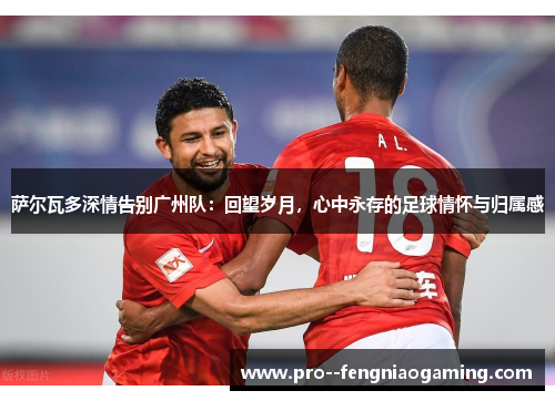 萨尔瓦多深情告别广州队:回望岁月,心中永存的足球情怀与归属感 萨尔瓦多深情告别广州队:回望岁月,心中永存的足球情怀与归属感