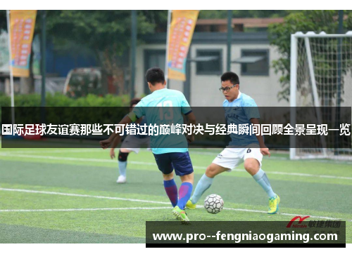 国际足球友谊赛那些不可错过的巅峰对决与经典瞬间回顾全景呈现一览