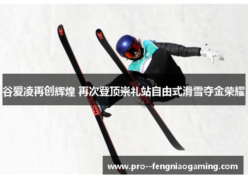 谷爱凌再创辉煌 再次登顶崇礼站自由式滑雪夺金荣耀