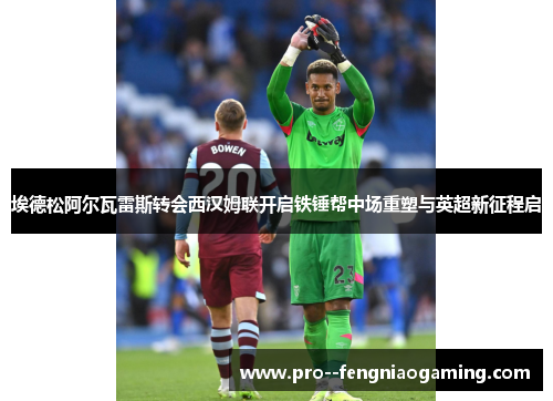 埃德松阿尔瓦雷斯转会西汉姆联开启铁锤帮中场重塑与英超新征程启