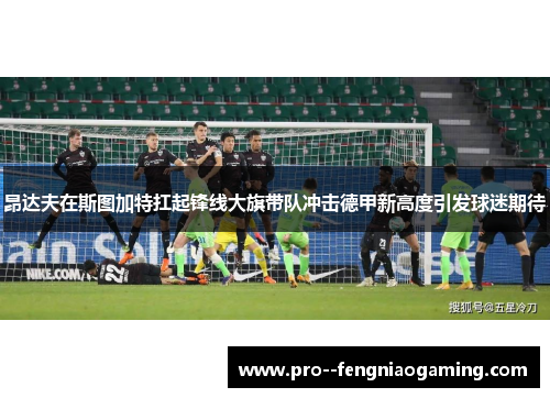 昂达夫在斯图加特扛起锋线大旗带队冲击德甲新高度引发球迷期待