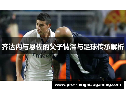 齐达内与恩佐的父子情深与足球传承解析